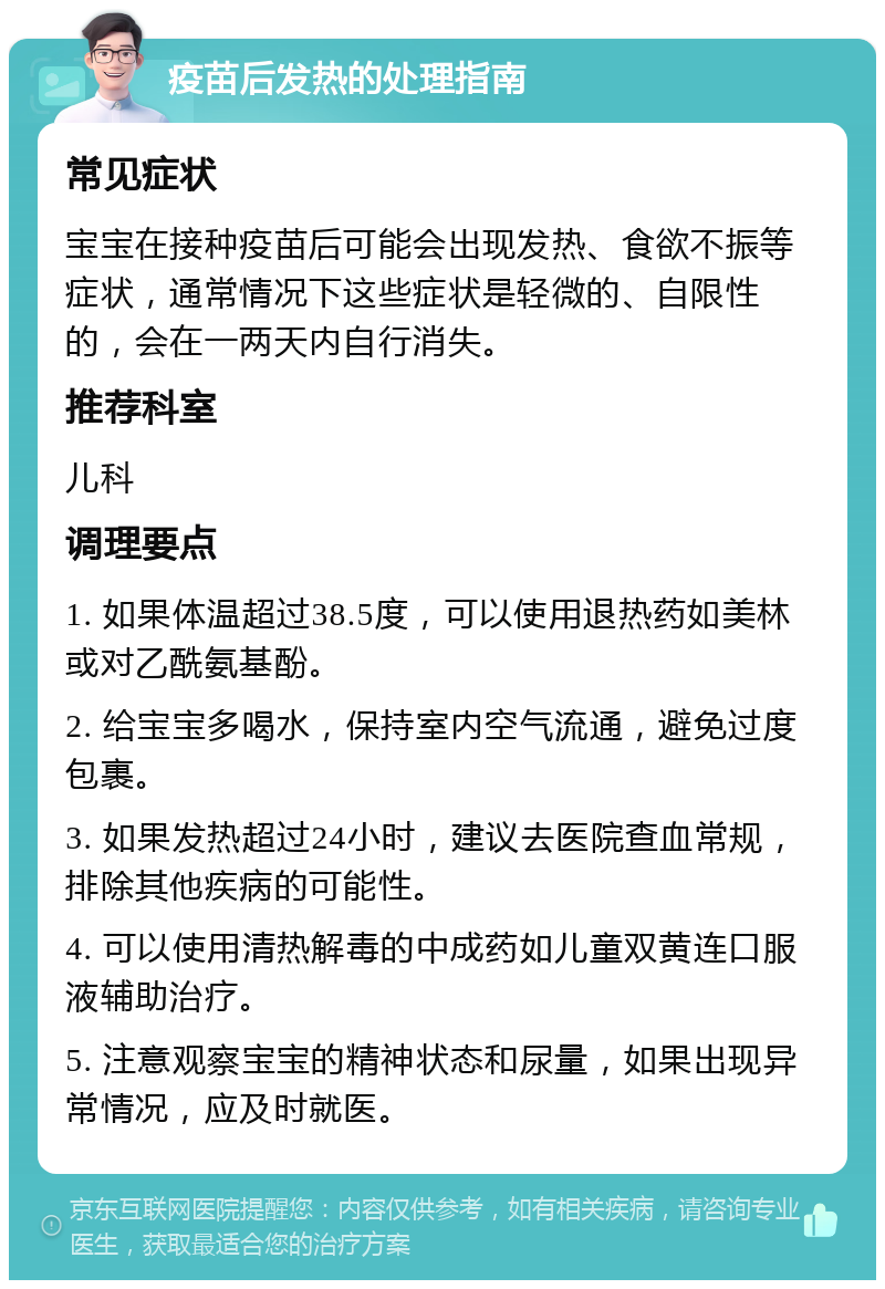 疫苗后发热的处理指南 常见症状 宝宝在接种疫苗后可能会出现发热、食欲不振等症状，通常情况下这些症状是轻微的、自限性的，会在一两天内自行消失。 推荐科室 儿科 调理要点 1. 如果体温超过38.5度，可以使用退热药如美林或对乙酰氨基酚。 2. 给宝宝多喝水，保持室内空气流通，避免过度包裹。 3. 如果发热超过24小时，建议去医院查血常规，排除其他疾病的可能性。 4. 可以使用清热解毒的中成药如儿童双黄连口服液辅助治疗。 5. 注意观察宝宝的精神状态和尿量，如果出现异常情况，应及时就医。