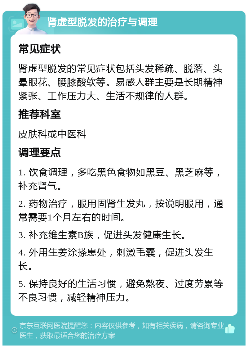 肾虚型脱发的治疗与调理 常见症状 肾虚型脱发的常见症状包括头发稀疏、脱落、头晕眼花、腰膝酸软等。易感人群主要是长期精神紧张、工作压力大、生活不规律的人群。 推荐科室 皮肤科或中医科 调理要点 1. 饮食调理，多吃黑色食物如黑豆、黑芝麻等，补充肾气。 2. 药物治疗，服用固肾生发丸，按说明服用，通常需要1个月左右的时间。 3. 补充维生素B族，促进头发健康生长。 4. 外用生姜涂搽患处，刺激毛囊，促进头发生长。 5. 保持良好的生活习惯，避免熬夜、过度劳累等不良习惯，减轻精神压力。