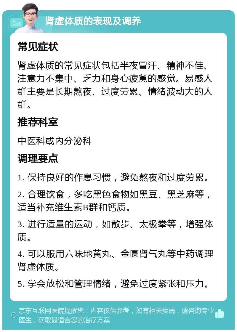 肾虚体质的表现及调养 常见症状 肾虚体质的常见症状包括半夜冒汗、精神不佳、注意力不集中、乏力和身心疲惫的感觉。易感人群主要是长期熬夜、过度劳累、情绪波动大的人群。 推荐科室 中医科或内分泌科 调理要点 1. 保持良好的作息习惯，避免熬夜和过度劳累。 2. 合理饮食，多吃黑色食物如黑豆、黑芝麻等，适当补充维生素B群和钙质。 3. 进行适量的运动，如散步、太极拳等，增强体质。 4. 可以服用六味地黄丸、金匮肾气丸等中药调理肾虚体质。 5. 学会放松和管理情绪，避免过度紧张和压力。