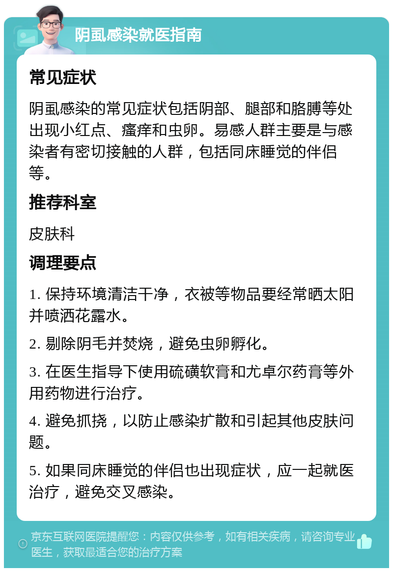 阴虱感染就医指南 常见症状 阴虱感染的常见症状包括阴部、腿部和胳膊等处出现小红点、瘙痒和虫卵。易感人群主要是与感染者有密切接触的人群，包括同床睡觉的伴侣等。 推荐科室 皮肤科 调理要点 1. 保持环境清洁干净，衣被等物品要经常晒太阳并喷洒花露水。 2. 剔除阴毛并焚烧，避免虫卵孵化。 3. 在医生指导下使用硫磺软膏和尤卓尔药膏等外用药物进行治疗。 4. 避免抓挠，以防止感染扩散和引起其他皮肤问题。 5. 如果同床睡觉的伴侣也出现症状，应一起就医治疗，避免交叉感染。