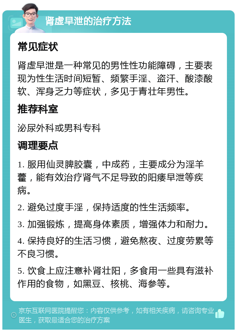 肾虚早泄的治疗方法 常见症状 肾虚早泄是一种常见的男性性功能障碍，主要表现为性生活时间短暂、频繁手淫、盗汗、酸漆酸软、浑身乏力等症状，多见于青壮年男性。 推荐科室 泌尿外科或男科专科 调理要点 1. 服用仙灵脾胶囊，中成药，主要成分为淫羊藿，能有效治疗肾气不足导致的阳痿早泄等疾病。 2. 避免过度手淫，保持适度的性生活频率。 3. 加强锻炼，提高身体素质，增强体力和耐力。 4. 保持良好的生活习惯，避免熬夜、过度劳累等不良习惯。 5. 饮食上应注意补肾壮阳，多食用一些具有滋补作用的食物，如黑豆、核桃、海参等。