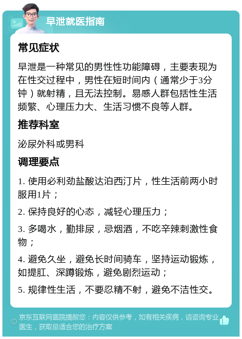 早泄就医指南 常见症状 早泄是一种常见的男性性功能障碍，主要表现为在性交过程中，男性在短时间内（通常少于3分钟）就射精，且无法控制。易感人群包括性生活频繁、心理压力大、生活习惯不良等人群。 推荐科室 泌尿外科或男科 调理要点 1. 使用必利劲盐酸达泊西汀片，性生活前两小时服用1片； 2. 保持良好的心态，减轻心理压力； 3. 多喝水，勤排尿，忌烟酒，不吃辛辣刺激性食物； 4. 避免久坐，避免长时间骑车，坚持运动锻炼，如提肛、深蹲锻炼，避免剧烈运动； 5. 规律性生活，不要忍精不射，避免不洁性交。