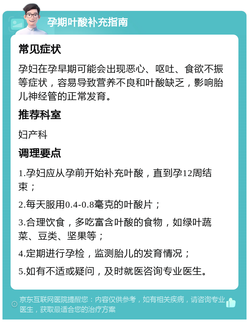 孕期叶酸补充指南 常见症状 孕妇在孕早期可能会出现恶心、呕吐、食欲不振等症状，容易导致营养不良和叶酸缺乏，影响胎儿神经管的正常发育。 推荐科室 妇产科 调理要点 1.孕妇应从孕前开始补充叶酸，直到孕12周结束； 2.每天服用0.4-0.8毫克的叶酸片； 3.合理饮食，多吃富含叶酸的食物，如绿叶蔬菜、豆类、坚果等； 4.定期进行孕检，监测胎儿的发育情况； 5.如有不适或疑问，及时就医咨询专业医生。