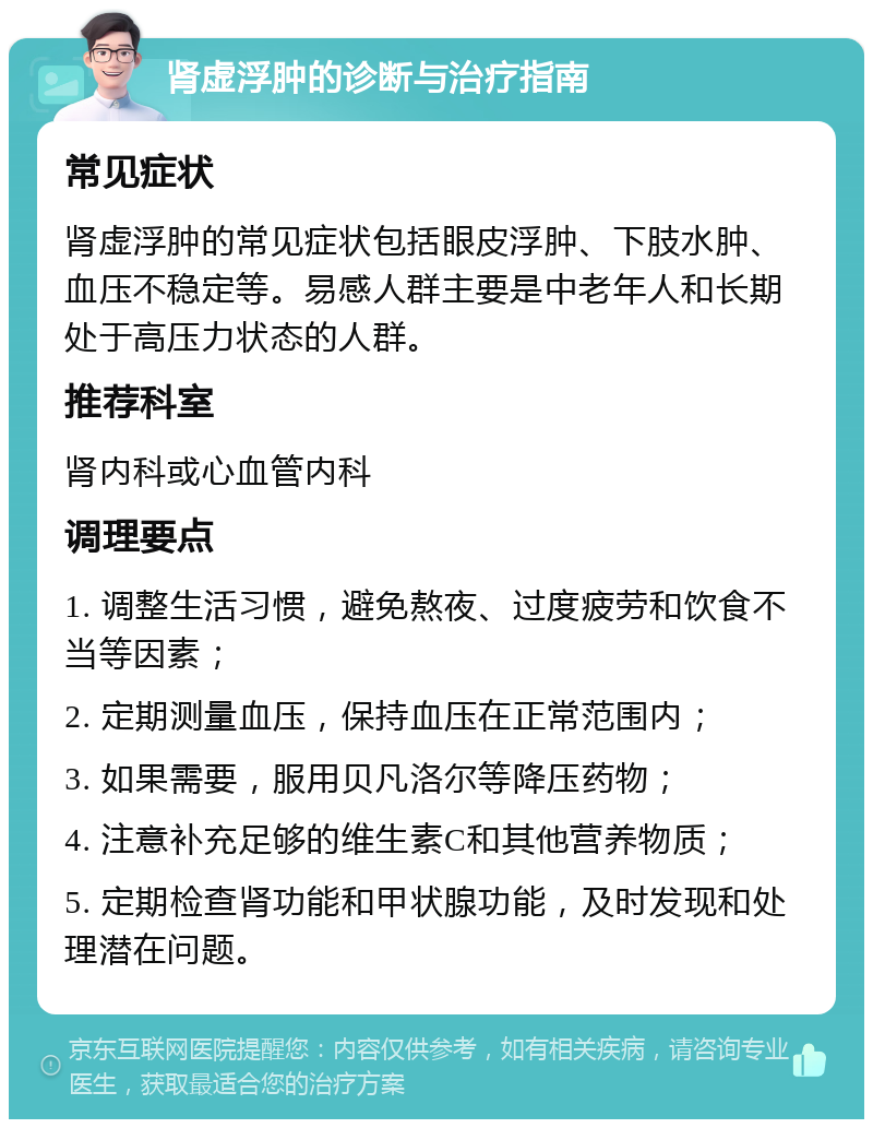 肾虚浮肿的诊断与治疗指南 常见症状 肾虚浮肿的常见症状包括眼皮浮肿、下肢水肿、血压不稳定等。易感人群主要是中老年人和长期处于高压力状态的人群。 推荐科室 肾内科或心血管内科 调理要点 1. 调整生活习惯，避免熬夜、过度疲劳和饮食不当等因素； 2. 定期测量血压，保持血压在正常范围内； 3. 如果需要，服用贝凡洛尔等降压药物； 4. 注意补充足够的维生素C和其他营养物质； 5. 定期检查肾功能和甲状腺功能，及时发现和处理潜在问题。