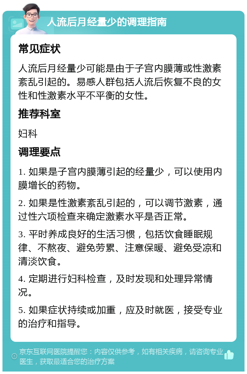 人流后月经量少的调理指南 常见症状 人流后月经量少可能是由于子宫内膜薄或性激素紊乱引起的。易感人群包括人流后恢复不良的女性和性激素水平不平衡的女性。 推荐科室 妇科 调理要点 1. 如果是子宫内膜薄引起的经量少，可以使用内膜增长的药物。 2. 如果是性激素紊乱引起的，可以调节激素，通过性六项检查来确定激素水平是否正常。 3. 平时养成良好的生活习惯，包括饮食睡眠规律、不熬夜、避免劳累、注意保暖、避免受凉和清淡饮食。 4. 定期进行妇科检查，及时发现和处理异常情况。 5. 如果症状持续或加重，应及时就医，接受专业的治疗和指导。