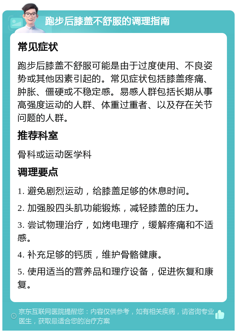 跑步后膝盖不舒服的调理指南 常见症状 跑步后膝盖不舒服可能是由于过度使用、不良姿势或其他因素引起的。常见症状包括膝盖疼痛、肿胀、僵硬或不稳定感。易感人群包括长期从事高强度运动的人群、体重过重者、以及存在关节问题的人群。 推荐科室 骨科或运动医学科 调理要点 1. 避免剧烈运动，给膝盖足够的休息时间。 2. 加强股四头肌功能锻炼，减轻膝盖的压力。 3. 尝试物理治疗，如烤电理疗，缓解疼痛和不适感。 4. 补充足够的钙质，维护骨骼健康。 5. 使用适当的营养品和理疗设备，促进恢复和康复。