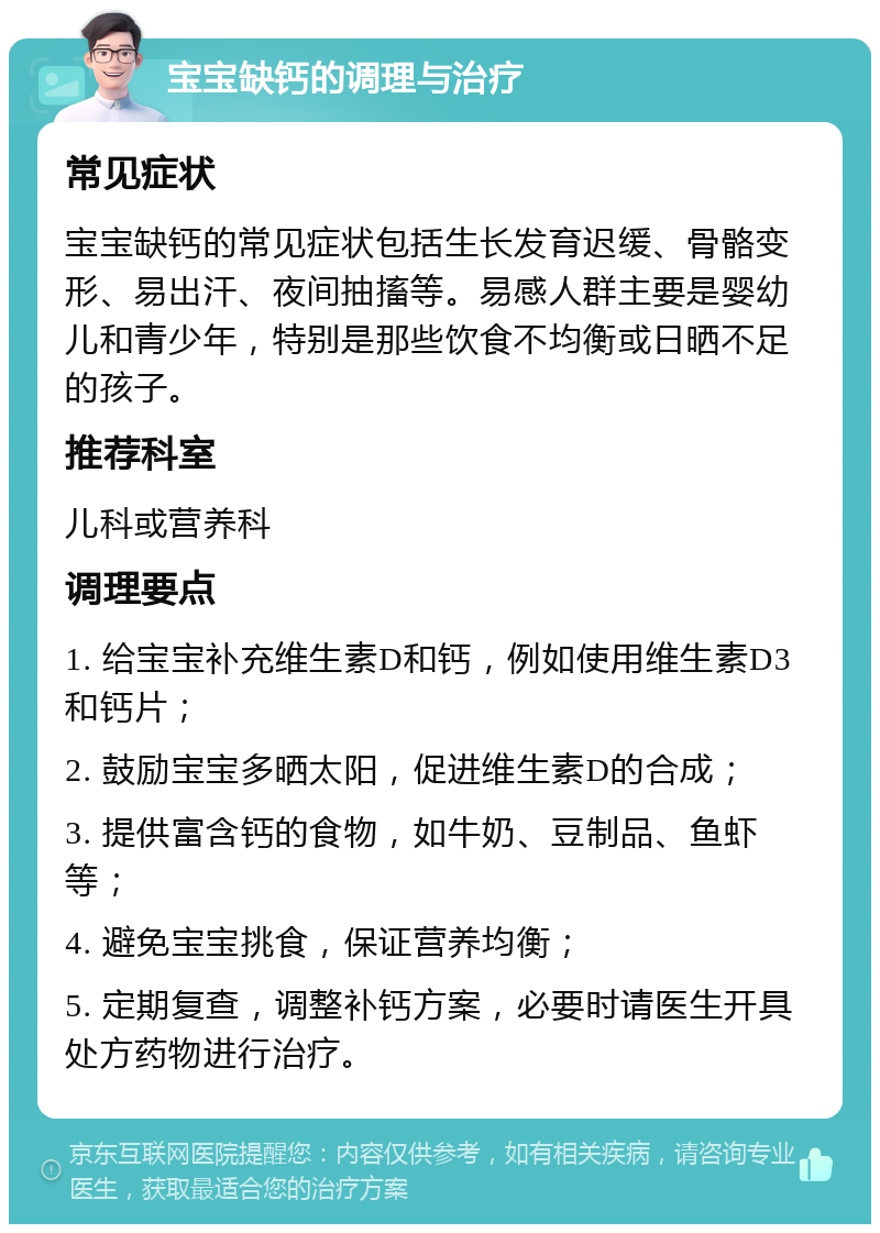 宝宝缺钙的调理与治疗 常见症状 宝宝缺钙的常见症状包括生长发育迟缓、骨骼变形、易出汗、夜间抽搐等。易感人群主要是婴幼儿和青少年，特别是那些饮食不均衡或日晒不足的孩子。 推荐科室 儿科或营养科 调理要点 1. 给宝宝补充维生素D和钙，例如使用维生素D3和钙片； 2. 鼓励宝宝多晒太阳，促进维生素D的合成； 3. 提供富含钙的食物，如牛奶、豆制品、鱼虾等； 4. 避免宝宝挑食，保证营养均衡； 5. 定期复查，调整补钙方案，必要时请医生开具处方药物进行治疗。