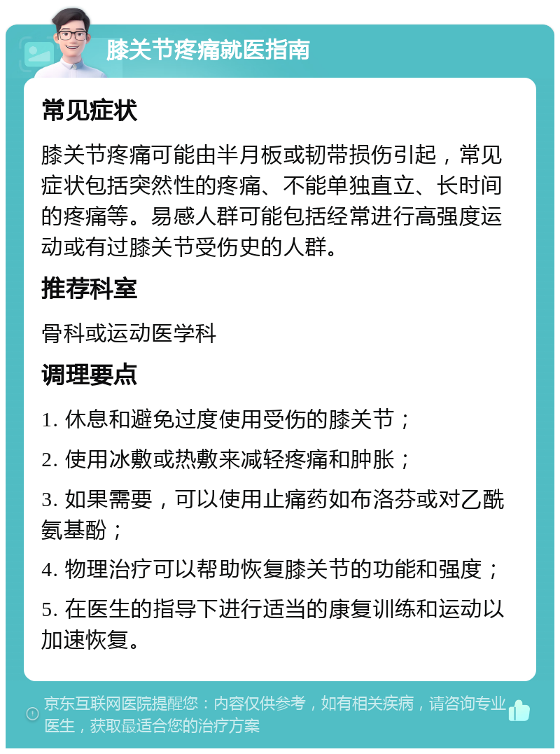 膝关节疼痛就医指南 常见症状 膝关节疼痛可能由半月板或韧带损伤引起，常见症状包括突然性的疼痛、不能单独直立、长时间的疼痛等。易感人群可能包括经常进行高强度运动或有过膝关节受伤史的人群。 推荐科室 骨科或运动医学科 调理要点 1. 休息和避免过度使用受伤的膝关节； 2. 使用冰敷或热敷来减轻疼痛和肿胀； 3. 如果需要，可以使用止痛药如布洛芬或对乙酰氨基酚； 4. 物理治疗可以帮助恢复膝关节的功能和强度； 5. 在医生的指导下进行适当的康复训练和运动以加速恢复。