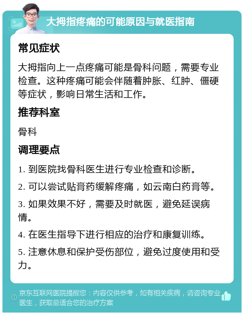 大拇指疼痛的可能原因与就医指南 常见症状 大拇指向上一点疼痛可能是骨科问题，需要专业检查。这种疼痛可能会伴随着肿胀、红肿、僵硬等症状，影响日常生活和工作。 推荐科室 骨科 调理要点 1. 到医院找骨科医生进行专业检查和诊断。 2. 可以尝试贴膏药缓解疼痛，如云南白药膏等。 3. 如果效果不好，需要及时就医，避免延误病情。 4. 在医生指导下进行相应的治疗和康复训练。 5. 注意休息和保护受伤部位，避免过度使用和受力。