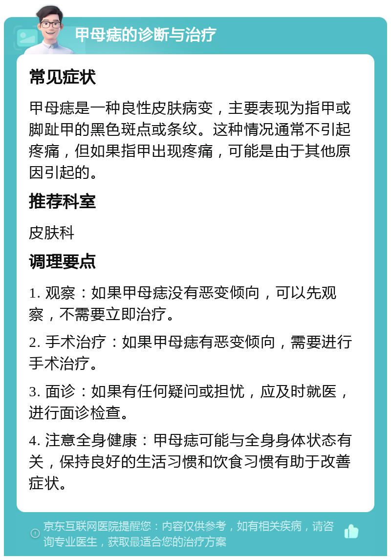 甲母痣的诊断与治疗 常见症状 甲母痣是一种良性皮肤病变，主要表现为指甲或脚趾甲的黑色斑点或条纹。这种情况通常不引起疼痛，但如果指甲出现疼痛，可能是由于其他原因引起的。 推荐科室 皮肤科 调理要点 1. 观察：如果甲母痣没有恶变倾向，可以先观察，不需要立即治疗。 2. 手术治疗：如果甲母痣有恶变倾向，需要进行手术治疗。 3. 面诊：如果有任何疑问或担忧，应及时就医，进行面诊检查。 4. 注意全身健康：甲母痣可能与全身身体状态有关，保持良好的生活习惯和饮食习惯有助于改善症状。