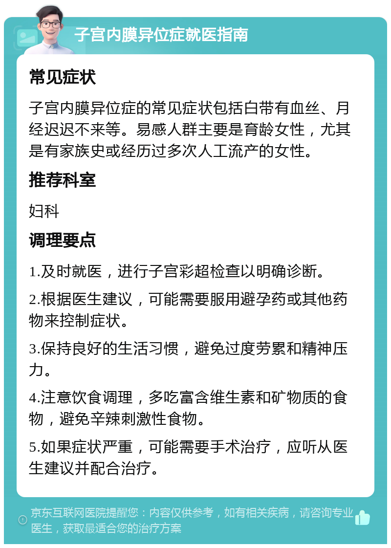 子宫内膜异位症就医指南 常见症状 子宫内膜异位症的常见症状包括白带有血丝、月经迟迟不来等。易感人群主要是育龄女性，尤其是有家族史或经历过多次人工流产的女性。 推荐科室 妇科 调理要点 1.及时就医，进行子宫彩超检查以明确诊断。 2.根据医生建议，可能需要服用避孕药或其他药物来控制症状。 3.保持良好的生活习惯，避免过度劳累和精神压力。 4.注意饮食调理，多吃富含维生素和矿物质的食物，避免辛辣刺激性食物。 5.如果症状严重，可能需要手术治疗，应听从医生建议并配合治疗。