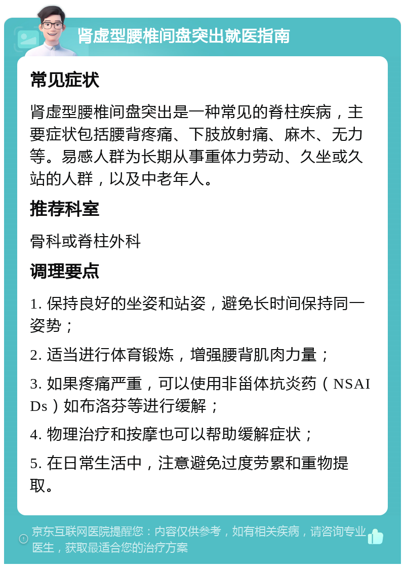 肾虚型腰椎间盘突出就医指南 常见症状 肾虚型腰椎间盘突出是一种常见的脊柱疾病，主要症状包括腰背疼痛、下肢放射痛、麻木、无力等。易感人群为长期从事重体力劳动、久坐或久站的人群，以及中老年人。 推荐科室 骨科或脊柱外科 调理要点 1. 保持良好的坐姿和站姿，避免长时间保持同一姿势； 2. 适当进行体育锻炼，增强腰背肌肉力量； 3. 如果疼痛严重，可以使用非甾体抗炎药（NSAIDs）如布洛芬等进行缓解； 4. 物理治疗和按摩也可以帮助缓解症状； 5. 在日常生活中，注意避免过度劳累和重物提取。