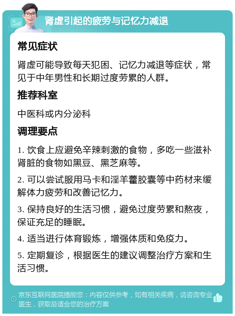 肾虚引起的疲劳与记忆力减退 常见症状 肾虚可能导致每天犯困、记忆力减退等症状，常见于中年男性和长期过度劳累的人群。 推荐科室 中医科或内分泌科 调理要点 1. 饮食上应避免辛辣刺激的食物，多吃一些滋补肾脏的食物如黑豆、黑芝麻等。 2. 可以尝试服用马卡和淫羊藿胶囊等中药材来缓解体力疲劳和改善记忆力。 3. 保持良好的生活习惯，避免过度劳累和熬夜，保证充足的睡眠。 4. 适当进行体育锻炼，增强体质和免疫力。 5. 定期复诊，根据医生的建议调整治疗方案和生活习惯。