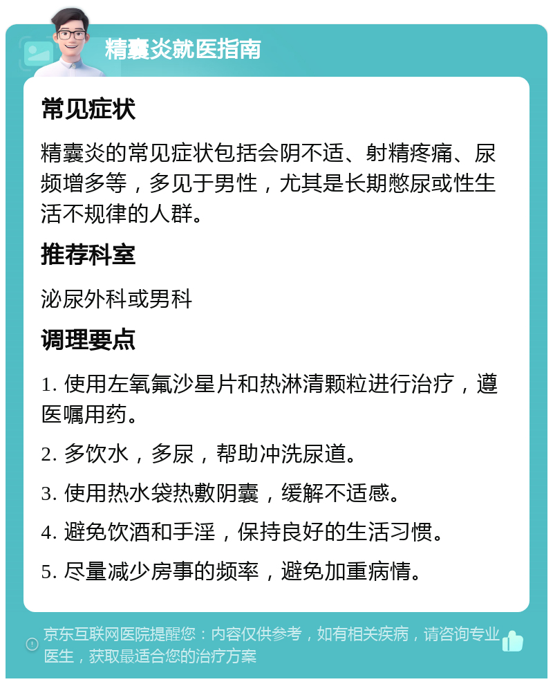 精囊炎就医指南 常见症状 精囊炎的常见症状包括会阴不适、射精疼痛、尿频增多等，多见于男性，尤其是长期憋尿或性生活不规律的人群。 推荐科室 泌尿外科或男科 调理要点 1. 使用左氧氟沙星片和热淋清颗粒进行治疗，遵医嘱用药。 2. 多饮水，多尿，帮助冲洗尿道。 3. 使用热水袋热敷阴囊，缓解不适感。 4. 避免饮酒和手淫，保持良好的生活习惯。 5. 尽量减少房事的频率，避免加重病情。