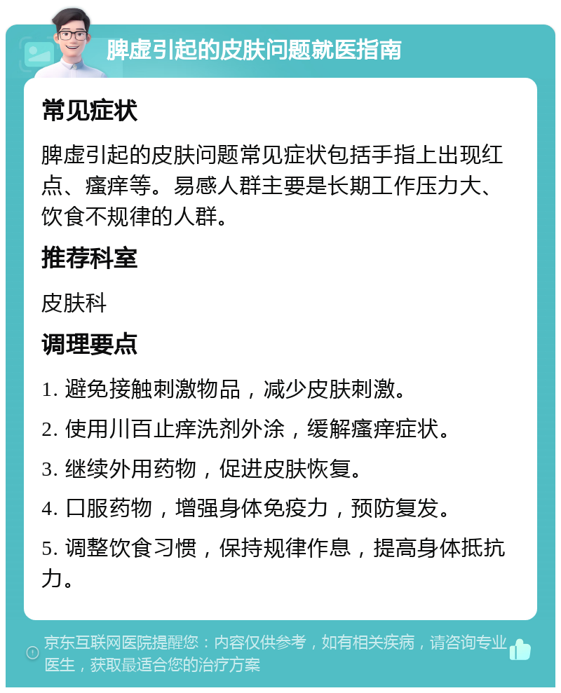 脾虚引起的皮肤问题就医指南 常见症状 脾虚引起的皮肤问题常见症状包括手指上出现红点、瘙痒等。易感人群主要是长期工作压力大、饮食不规律的人群。 推荐科室 皮肤科 调理要点 1. 避免接触刺激物品，减少皮肤刺激。 2. 使用川百止痒洗剂外涂，缓解瘙痒症状。 3. 继续外用药物，促进皮肤恢复。 4. 口服药物，增强身体免疫力，预防复发。 5. 调整饮食习惯，保持规律作息，提高身体抵抗力。