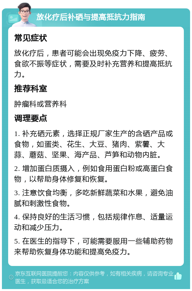 放化疗后补硒与提高抵抗力指南 常见症状 放化疗后，患者可能会出现免疫力下降、疲劳、食欲不振等症状，需要及时补充营养和提高抵抗力。 推荐科室 肿瘤科或营养科 调理要点 1. 补充硒元素，选择正规厂家生产的含硒产品或食物，如蛋类、花生、大豆、猪肉、紫薯、大蒜、蘑菇、坚果、海产品、芦笋和动物内脏。 2. 增加蛋白质摄入，例如食用蛋白粉或高蛋白食物，以帮助身体修复和恢复。 3. 注意饮食均衡，多吃新鲜蔬菜和水果，避免油腻和刺激性食物。 4. 保持良好的生活习惯，包括规律作息、适量运动和减少压力。 5. 在医生的指导下，可能需要服用一些辅助药物来帮助恢复身体功能和提高免疫力。