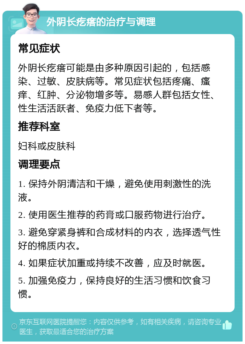 外阴长疙瘩的治疗与调理 常见症状 外阴长疙瘩可能是由多种原因引起的，包括感染、过敏、皮肤病等。常见症状包括疼痛、瘙痒、红肿、分泌物增多等。易感人群包括女性、性生活活跃者、免疫力低下者等。 推荐科室 妇科或皮肤科 调理要点 1. 保持外阴清洁和干燥，避免使用刺激性的洗液。 2. 使用医生推荐的药膏或口服药物进行治疗。 3. 避免穿紧身裤和合成材料的内衣，选择透气性好的棉质内衣。 4. 如果症状加重或持续不改善，应及时就医。 5. 加强免疫力，保持良好的生活习惯和饮食习惯。