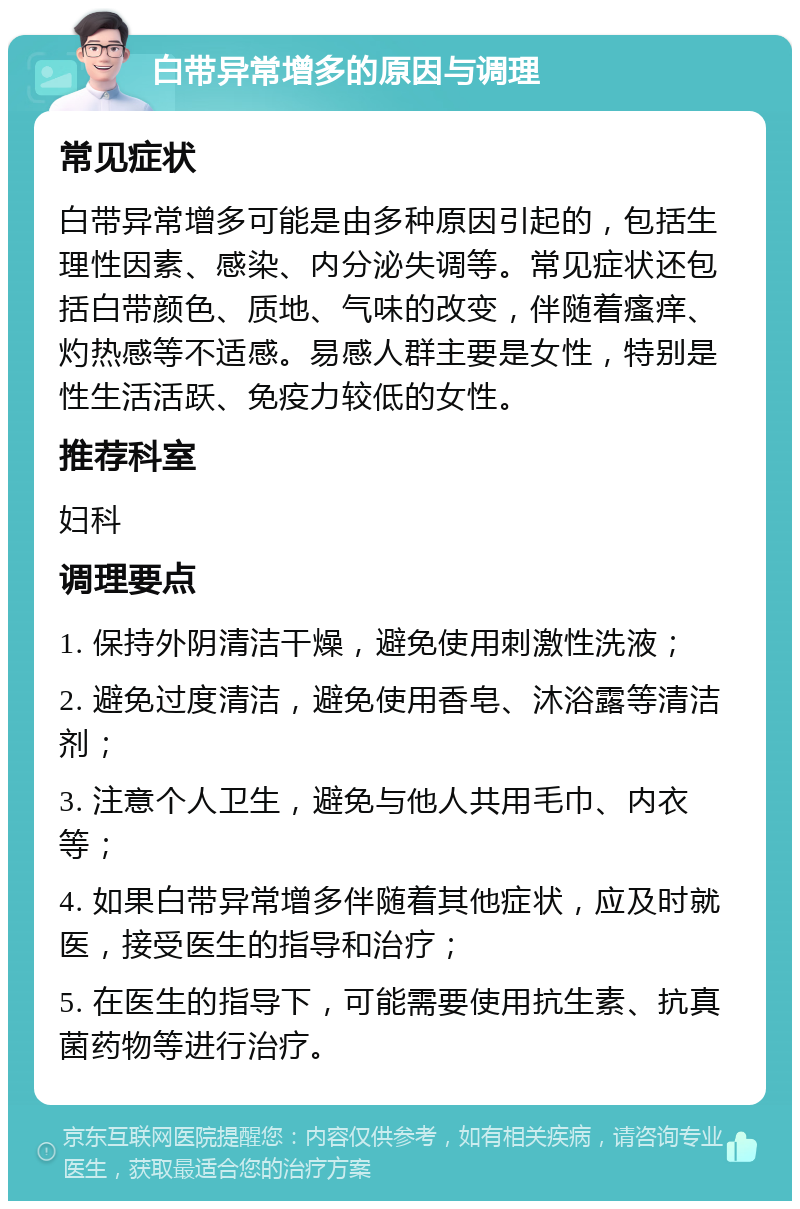 白带异常增多的原因与调理 常见症状 白带异常增多可能是由多种原因引起的，包括生理性因素、感染、内分泌失调等。常见症状还包括白带颜色、质地、气味的改变，伴随着瘙痒、灼热感等不适感。易感人群主要是女性，特别是性生活活跃、免疫力较低的女性。 推荐科室 妇科 调理要点 1. 保持外阴清洁干燥，避免使用刺激性洗液； 2. 避免过度清洁，避免使用香皂、沐浴露等清洁剂； 3. 注意个人卫生，避免与他人共用毛巾、内衣等； 4. 如果白带异常增多伴随着其他症状，应及时就医，接受医生的指导和治疗； 5. 在医生的指导下，可能需要使用抗生素、抗真菌药物等进行治疗。