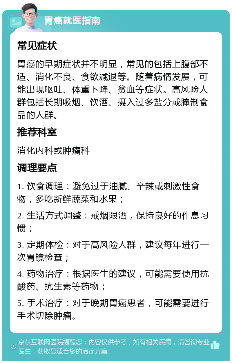 胃癌就医指南 常见症状 胃癌的早期症状并不明显，常见的包括上腹部不适、消化不良、食欲减退等。随着病情发展，可能出现呕吐、体重下降、贫血等症状。高风险人群包括长期吸烟、饮酒、摄入过多盐分或腌制食品的人群。 推荐科室 消化内科或肿瘤科 调理要点 1. 饮食调理：避免过于油腻、辛辣或刺激性食物，多吃新鲜蔬菜和水果； 2. 生活方式调整：戒烟限酒，保持良好的作息习惯； 3. 定期体检：对于高风险人群，建议每年进行一次胃镜检查； 4. 药物治疗：根据医生的建议，可能需要使用抗酸药、抗生素等药物； 5. 手术治疗：对于晚期胃癌患者，可能需要进行手术切除肿瘤。