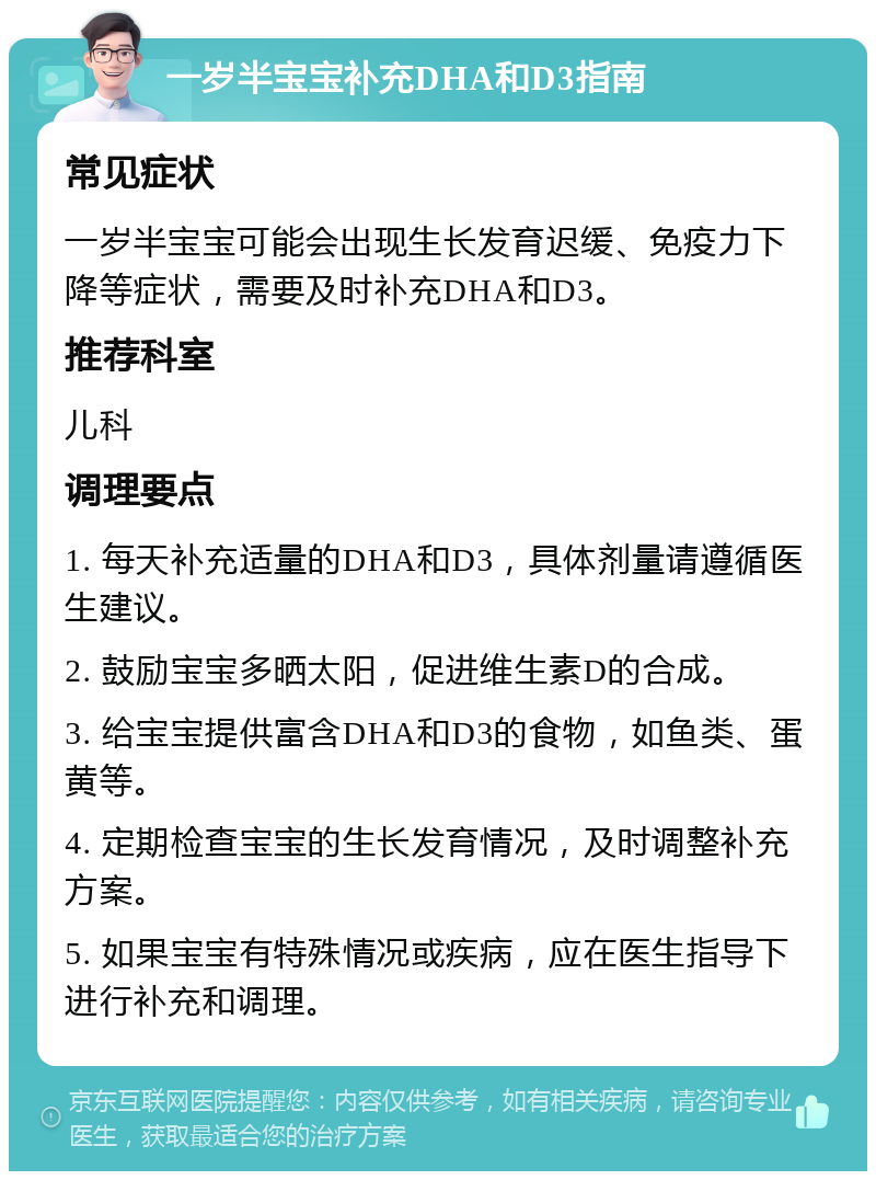 一岁半宝宝补充DHA和D3指南 常见症状 一岁半宝宝可能会出现生长发育迟缓、免疫力下降等症状，需要及时补充DHA和D3。 推荐科室 儿科 调理要点 1. 每天补充适量的DHA和D3，具体剂量请遵循医生建议。 2. 鼓励宝宝多晒太阳，促进维生素D的合成。 3. 给宝宝提供富含DHA和D3的食物，如鱼类、蛋黄等。 4. 定期检查宝宝的生长发育情况，及时调整补充方案。 5. 如果宝宝有特殊情况或疾病，应在医生指导下进行补充和调理。