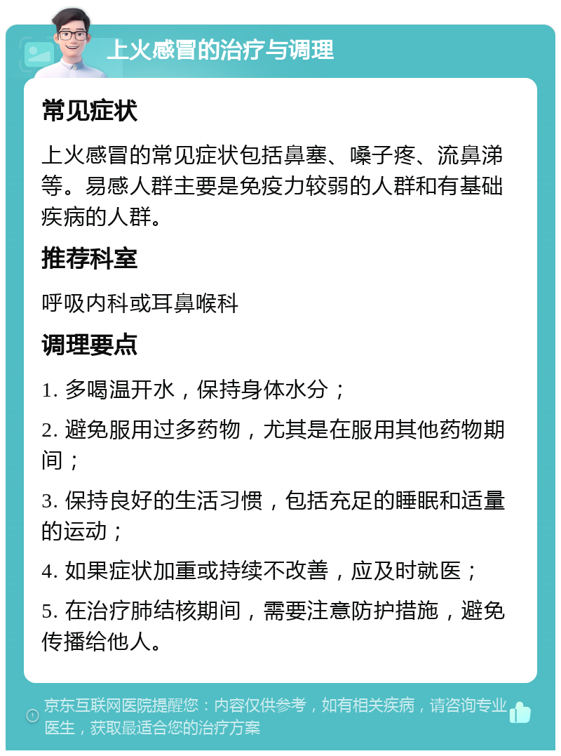 上火感冒的治疗与调理 常见症状 上火感冒的常见症状包括鼻塞、嗓子疼、流鼻涕等。易感人群主要是免疫力较弱的人群和有基础疾病的人群。 推荐科室 呼吸内科或耳鼻喉科 调理要点 1. 多喝温开水，保持身体水分； 2. 避免服用过多药物，尤其是在服用其他药物期间； 3. 保持良好的生活习惯，包括充足的睡眠和适量的运动； 4. 如果症状加重或持续不改善，应及时就医； 5. 在治疗肺结核期间，需要注意防护措施，避免传播给他人。