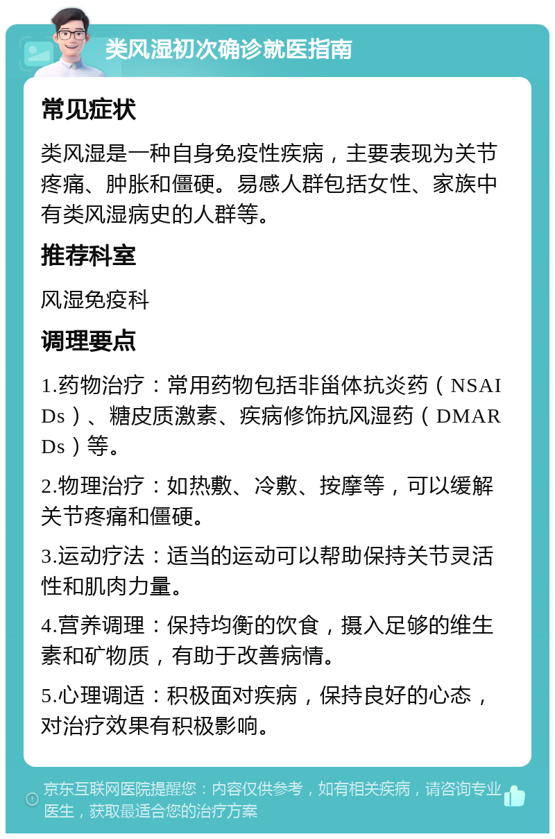 类风湿初次确诊就医指南 常见症状 类风湿是一种自身免疫性疾病，主要表现为关节疼痛、肿胀和僵硬。易感人群包括女性、家族中有类风湿病史的人群等。 推荐科室 风湿免疫科 调理要点 1.药物治疗：常用药物包括非甾体抗炎药（NSAIDs）、糖皮质激素、疾病修饰抗风湿药（DMARDs）等。 2.物理治疗：如热敷、冷敷、按摩等，可以缓解关节疼痛和僵硬。 3.运动疗法：适当的运动可以帮助保持关节灵活性和肌肉力量。 4.营养调理：保持均衡的饮食，摄入足够的维生素和矿物质，有助于改善病情。 5.心理调适：积极面对疾病，保持良好的心态，对治疗效果有积极影响。