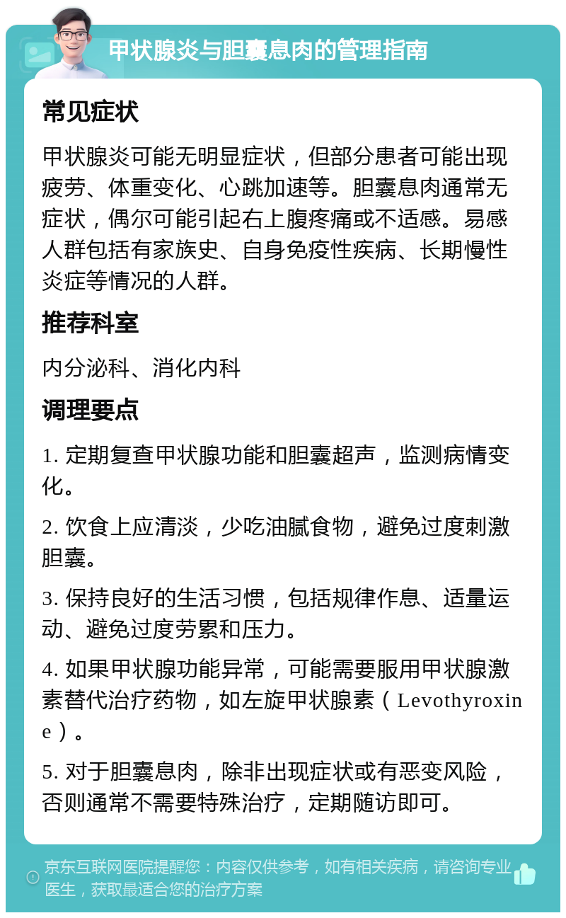 甲状腺炎与胆囊息肉的管理指南 常见症状 甲状腺炎可能无明显症状，但部分患者可能出现疲劳、体重变化、心跳加速等。胆囊息肉通常无症状，偶尔可能引起右上腹疼痛或不适感。易感人群包括有家族史、自身免疫性疾病、长期慢性炎症等情况的人群。 推荐科室 内分泌科、消化内科 调理要点 1. 定期复查甲状腺功能和胆囊超声，监测病情变化。 2. 饮食上应清淡，少吃油腻食物，避免过度刺激胆囊。 3. 保持良好的生活习惯，包括规律作息、适量运动、避免过度劳累和压力。 4. 如果甲状腺功能异常，可能需要服用甲状腺激素替代治疗药物，如左旋甲状腺素（Levothyroxine）。 5. 对于胆囊息肉，除非出现症状或有恶变风险，否则通常不需要特殊治疗，定期随访即可。