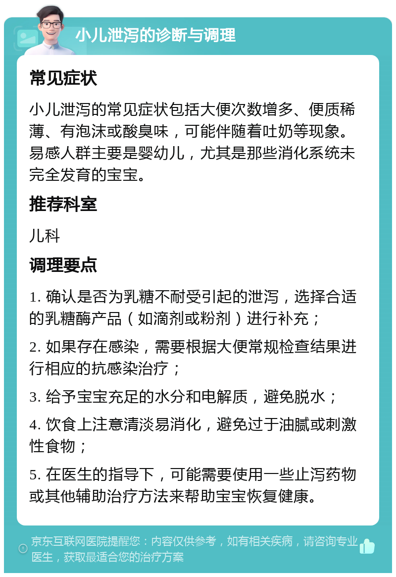 小儿泄泻的诊断与调理 常见症状 小儿泄泻的常见症状包括大便次数增多、便质稀薄、有泡沫或酸臭味，可能伴随着吐奶等现象。易感人群主要是婴幼儿，尤其是那些消化系统未完全发育的宝宝。 推荐科室 儿科 调理要点 1. 确认是否为乳糖不耐受引起的泄泻，选择合适的乳糖酶产品（如滴剂或粉剂）进行补充； 2. 如果存在感染，需要根据大便常规检查结果进行相应的抗感染治疗； 3. 给予宝宝充足的水分和电解质，避免脱水； 4. 饮食上注意清淡易消化，避免过于油腻或刺激性食物； 5. 在医生的指导下，可能需要使用一些止泻药物或其他辅助治疗方法来帮助宝宝恢复健康。