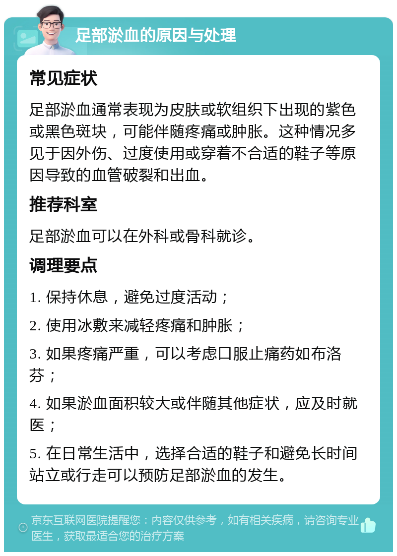 足部淤血的原因与处理 常见症状 足部淤血通常表现为皮肤或软组织下出现的紫色或黑色斑块，可能伴随疼痛或肿胀。这种情况多见于因外伤、过度使用或穿着不合适的鞋子等原因导致的血管破裂和出血。 推荐科室 足部淤血可以在外科或骨科就诊。 调理要点 1. 保持休息，避免过度活动； 2. 使用冰敷来减轻疼痛和肿胀； 3. 如果疼痛严重，可以考虑口服止痛药如布洛芬； 4. 如果淤血面积较大或伴随其他症状，应及时就医； 5. 在日常生活中，选择合适的鞋子和避免长时间站立或行走可以预防足部淤血的发生。