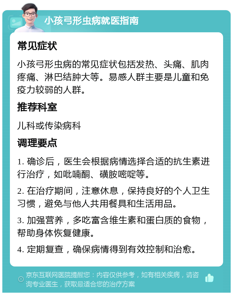 小孩弓形虫病就医指南 常见症状 小孩弓形虫病的常见症状包括发热、头痛、肌肉疼痛、淋巴结肿大等。易感人群主要是儿童和免疫力较弱的人群。 推荐科室 儿科或传染病科 调理要点 1. 确诊后，医生会根据病情选择合适的抗生素进行治疗，如吡喃酮、磺胺嘧啶等。 2. 在治疗期间，注意休息，保持良好的个人卫生习惯，避免与他人共用餐具和生活用品。 3. 加强营养，多吃富含维生素和蛋白质的食物，帮助身体恢复健康。 4. 定期复查，确保病情得到有效控制和治愈。