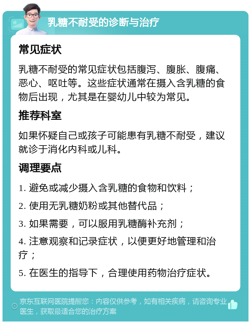 乳糖不耐受的诊断与治疗 常见症状 乳糖不耐受的常见症状包括腹泻、腹胀、腹痛、恶心、呕吐等。这些症状通常在摄入含乳糖的食物后出现，尤其是在婴幼儿中较为常见。 推荐科室 如果怀疑自己或孩子可能患有乳糖不耐受，建议就诊于消化内科或儿科。 调理要点 1. 避免或减少摄入含乳糖的食物和饮料； 2. 使用无乳糖奶粉或其他替代品； 3. 如果需要，可以服用乳糖酶补充剂； 4. 注意观察和记录症状，以便更好地管理和治疗； 5. 在医生的指导下，合理使用药物治疗症状。