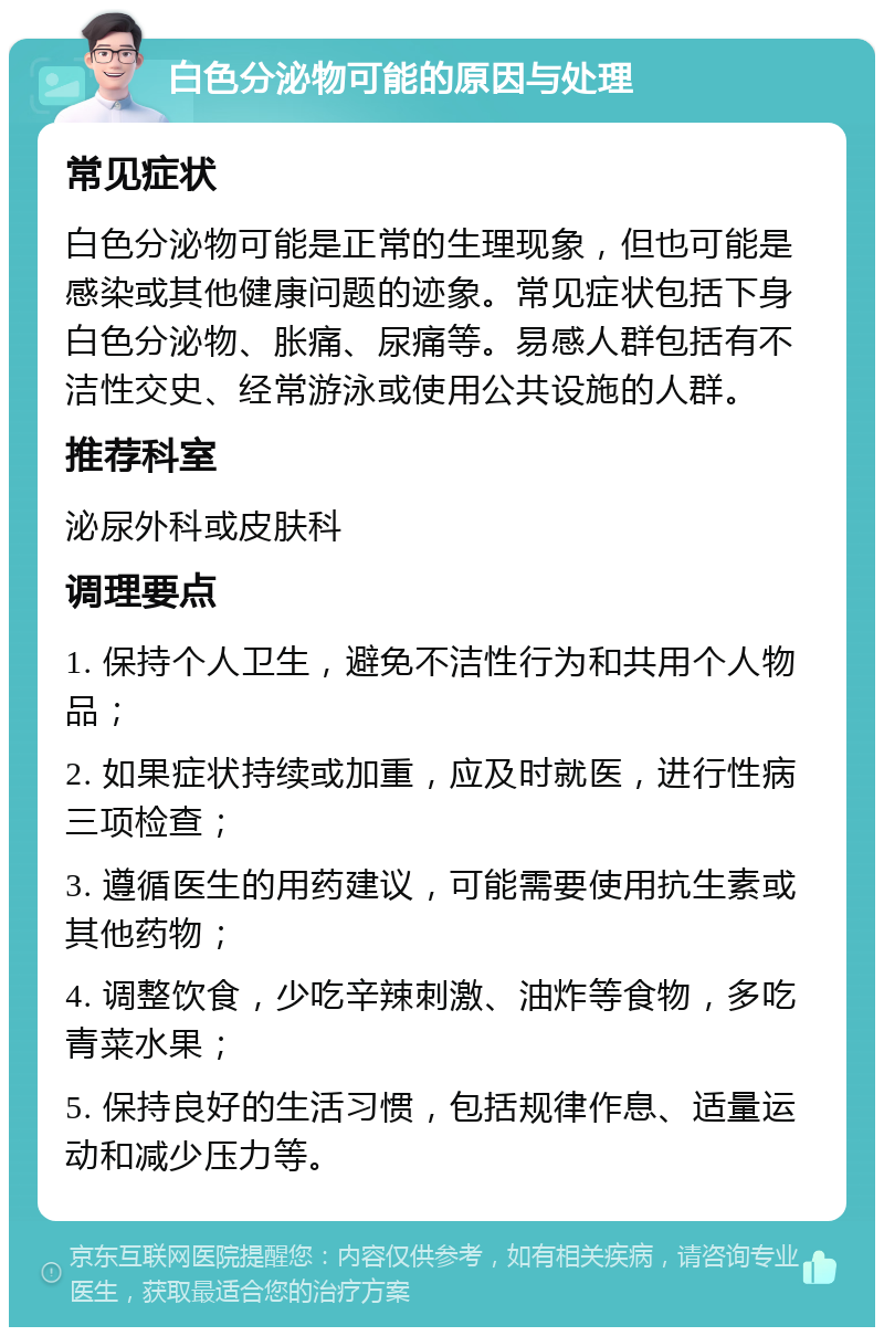 白色分泌物可能的原因与处理 常见症状 白色分泌物可能是正常的生理现象，但也可能是感染或其他健康问题的迹象。常见症状包括下身白色分泌物、胀痛、尿痛等。易感人群包括有不洁性交史、经常游泳或使用公共设施的人群。 推荐科室 泌尿外科或皮肤科 调理要点 1. 保持个人卫生，避免不洁性行为和共用个人物品； 2. 如果症状持续或加重，应及时就医，进行性病三项检查； 3. 遵循医生的用药建议，可能需要使用抗生素或其他药物； 4. 调整饮食，少吃辛辣刺激、油炸等食物，多吃青菜水果； 5. 保持良好的生活习惯，包括规律作息、适量运动和减少压力等。