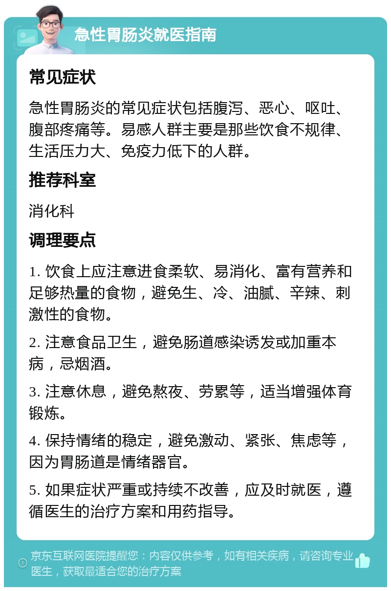 急性胃肠炎就医指南 常见症状 急性胃肠炎的常见症状包括腹泻、恶心、呕吐、腹部疼痛等。易感人群主要是那些饮食不规律、生活压力大、免疫力低下的人群。 推荐科室 消化科 调理要点 1. 饮食上应注意进食柔软、易消化、富有营养和足够热量的食物，避免生、冷、油腻、辛辣、刺激性的食物。 2. 注意食品卫生，避免肠道感染诱发或加重本病，忌烟酒。 3. 注意休息，避免熬夜、劳累等，适当增强体育锻炼。 4. 保持情绪的稳定，避免激动、紧张、焦虑等，因为胃肠道是情绪器官。 5. 如果症状严重或持续不改善，应及时就医，遵循医生的治疗方案和用药指导。