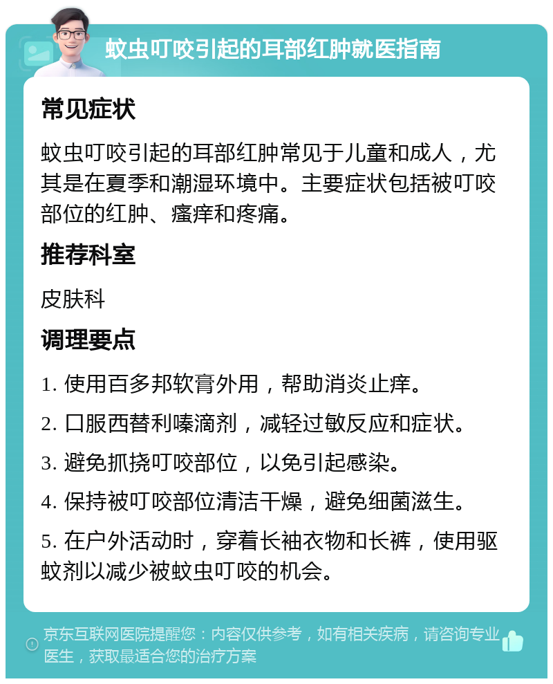 蚊虫叮咬引起的耳部红肿就医指南 常见症状 蚊虫叮咬引起的耳部红肿常见于儿童和成人，尤其是在夏季和潮湿环境中。主要症状包括被叮咬部位的红肿、瘙痒和疼痛。 推荐科室 皮肤科 调理要点 1. 使用百多邦软膏外用，帮助消炎止痒。 2. 口服西替利嗪滴剂，减轻过敏反应和症状。 3. 避免抓挠叮咬部位，以免引起感染。 4. 保持被叮咬部位清洁干燥，避免细菌滋生。 5. 在户外活动时，穿着长袖衣物和长裤，使用驱蚊剂以减少被蚊虫叮咬的机会。