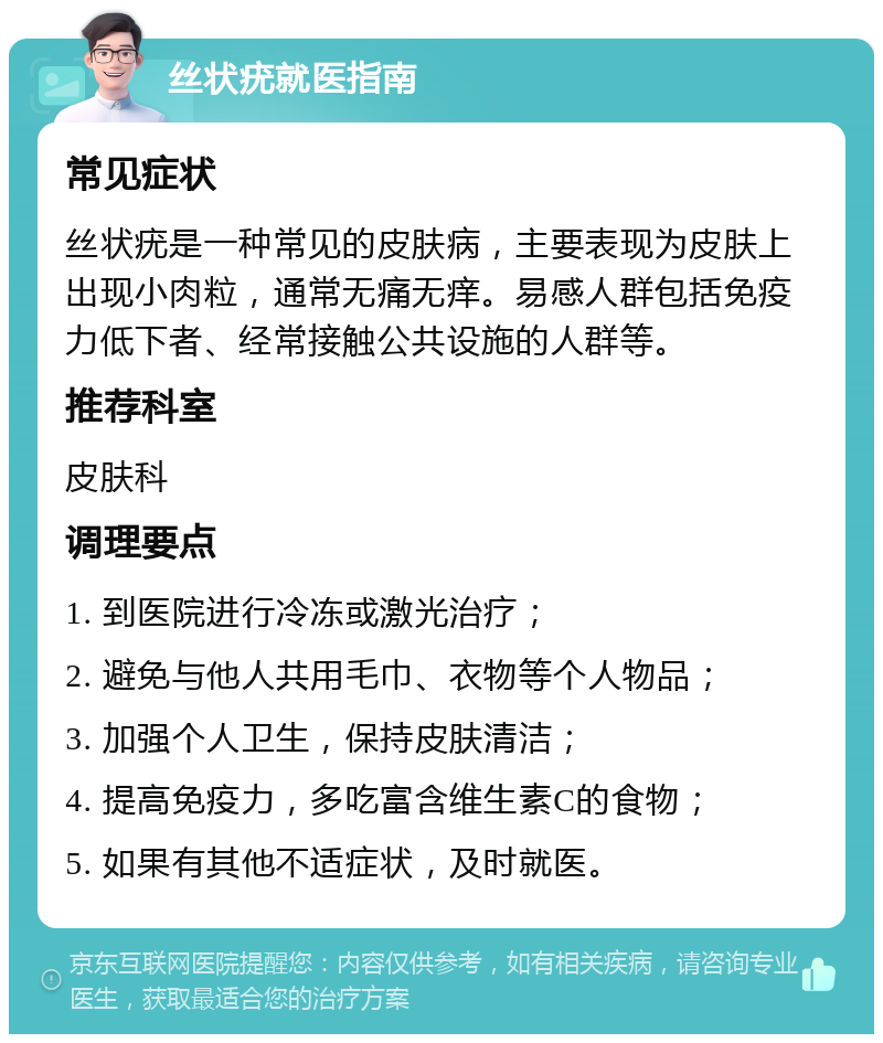 丝状疣就医指南 常见症状 丝状疣是一种常见的皮肤病，主要表现为皮肤上出现小肉粒，通常无痛无痒。易感人群包括免疫力低下者、经常接触公共设施的人群等。 推荐科室 皮肤科 调理要点 1. 到医院进行冷冻或激光治疗； 2. 避免与他人共用毛巾、衣物等个人物品； 3. 加强个人卫生，保持皮肤清洁； 4. 提高免疫力，多吃富含维生素C的食物； 5. 如果有其他不适症状，及时就医。