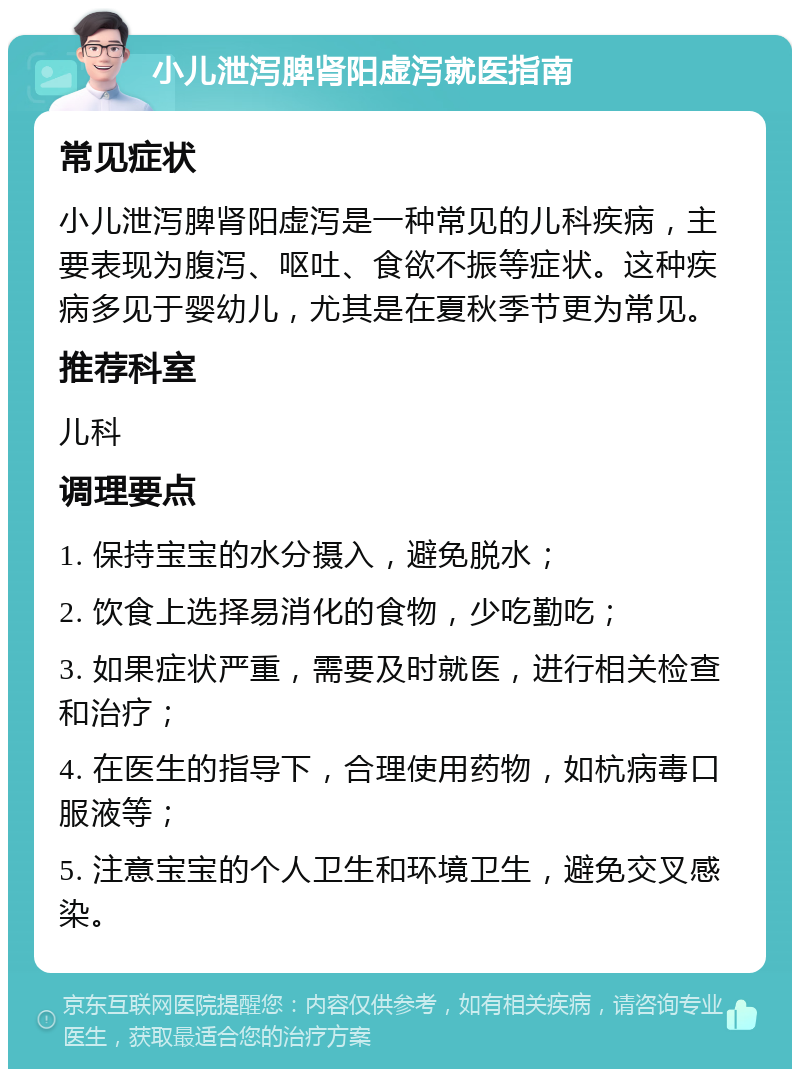 小儿泄泻脾肾阳虚泻就医指南 常见症状 小儿泄泻脾肾阳虚泻是一种常见的儿科疾病，主要表现为腹泻、呕吐、食欲不振等症状。这种疾病多见于婴幼儿，尤其是在夏秋季节更为常见。 推荐科室 儿科 调理要点 1. 保持宝宝的水分摄入，避免脱水； 2. 饮食上选择易消化的食物，少吃勤吃； 3. 如果症状严重，需要及时就医，进行相关检查和治疗； 4. 在医生的指导下，合理使用药物，如杭病毒口服液等； 5. 注意宝宝的个人卫生和环境卫生，避免交叉感染。