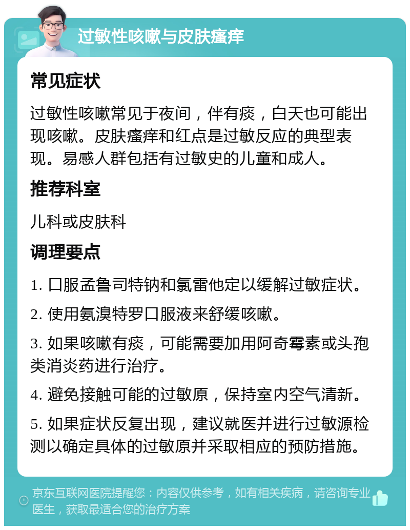 过敏性咳嗽与皮肤瘙痒 常见症状 过敏性咳嗽常见于夜间，伴有痰，白天也可能出现咳嗽。皮肤瘙痒和红点是过敏反应的典型表现。易感人群包括有过敏史的儿童和成人。 推荐科室 儿科或皮肤科 调理要点 1. 口服孟鲁司特钠和氯雷他定以缓解过敏症状。 2. 使用氨溴特罗口服液来舒缓咳嗽。 3. 如果咳嗽有痰，可能需要加用阿奇霉素或头孢类消炎药进行治疗。 4. 避免接触可能的过敏原，保持室内空气清新。 5. 如果症状反复出现，建议就医并进行过敏源检测以确定具体的过敏原并采取相应的预防措施。