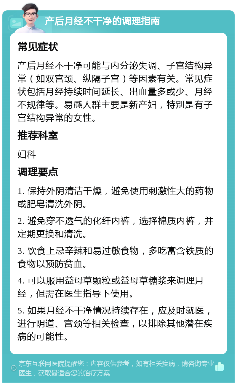 产后月经不干净的调理指南 常见症状 产后月经不干净可能与内分泌失调、子宫结构异常（如双宫颈、纵隔子宫）等因素有关。常见症状包括月经持续时间延长、出血量多或少、月经不规律等。易感人群主要是新产妇，特别是有子宫结构异常的女性。 推荐科室 妇科 调理要点 1. 保持外阴清洁干燥，避免使用刺激性大的药物或肥皂清洗外阴。 2. 避免穿不透气的化纤内裤，选择棉质内裤，并定期更换和清洗。 3. 饮食上忌辛辣和易过敏食物，多吃富含铁质的食物以预防贫血。 4. 可以服用益母草颗粒或益母草糖浆来调理月经，但需在医生指导下使用。 5. 如果月经不干净情况持续存在，应及时就医，进行阴道、宫颈等相关检查，以排除其他潜在疾病的可能性。