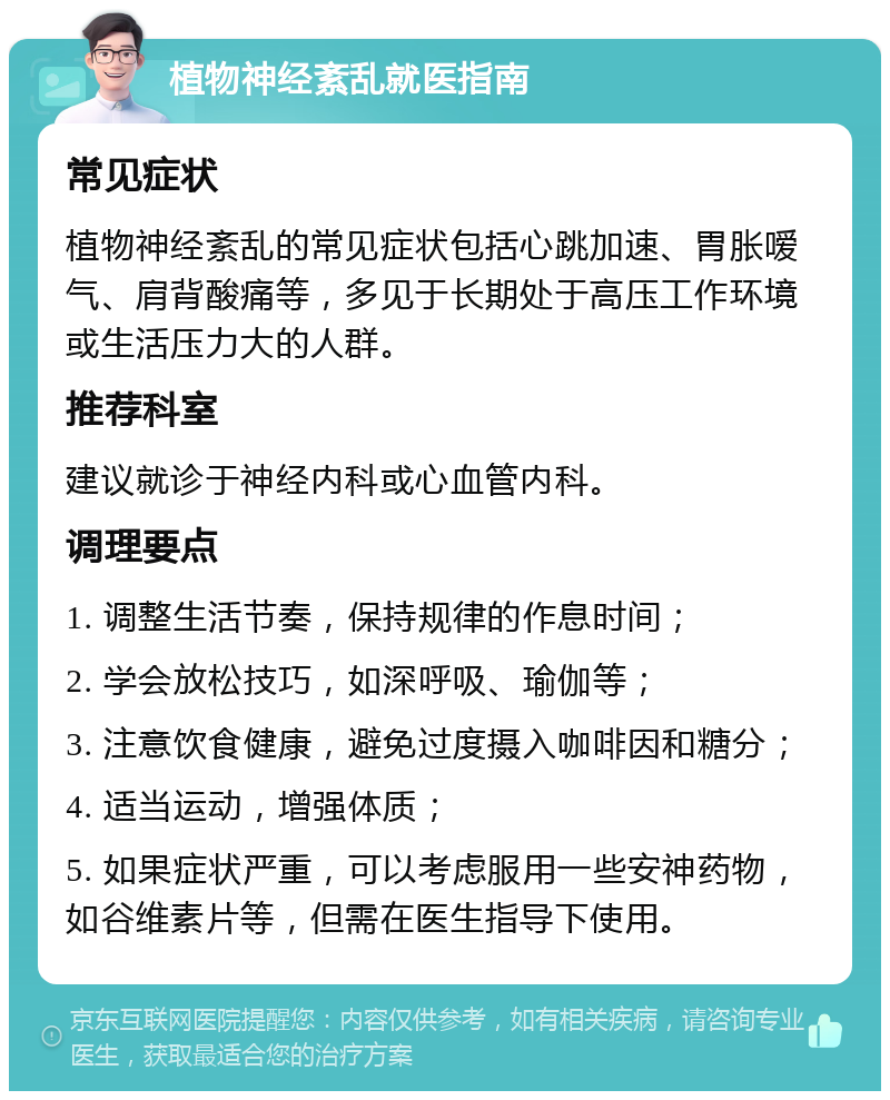 植物神经紊乱就医指南 常见症状 植物神经紊乱的常见症状包括心跳加速、胃胀嗳气、肩背酸痛等，多见于长期处于高压工作环境或生活压力大的人群。 推荐科室 建议就诊于神经内科或心血管内科。 调理要点 1. 调整生活节奏，保持规律的作息时间； 2. 学会放松技巧，如深呼吸、瑜伽等； 3. 注意饮食健康，避免过度摄入咖啡因和糖分； 4. 适当运动，增强体质； 5. 如果症状严重，可以考虑服用一些安神药物，如谷维素片等，但需在医生指导下使用。