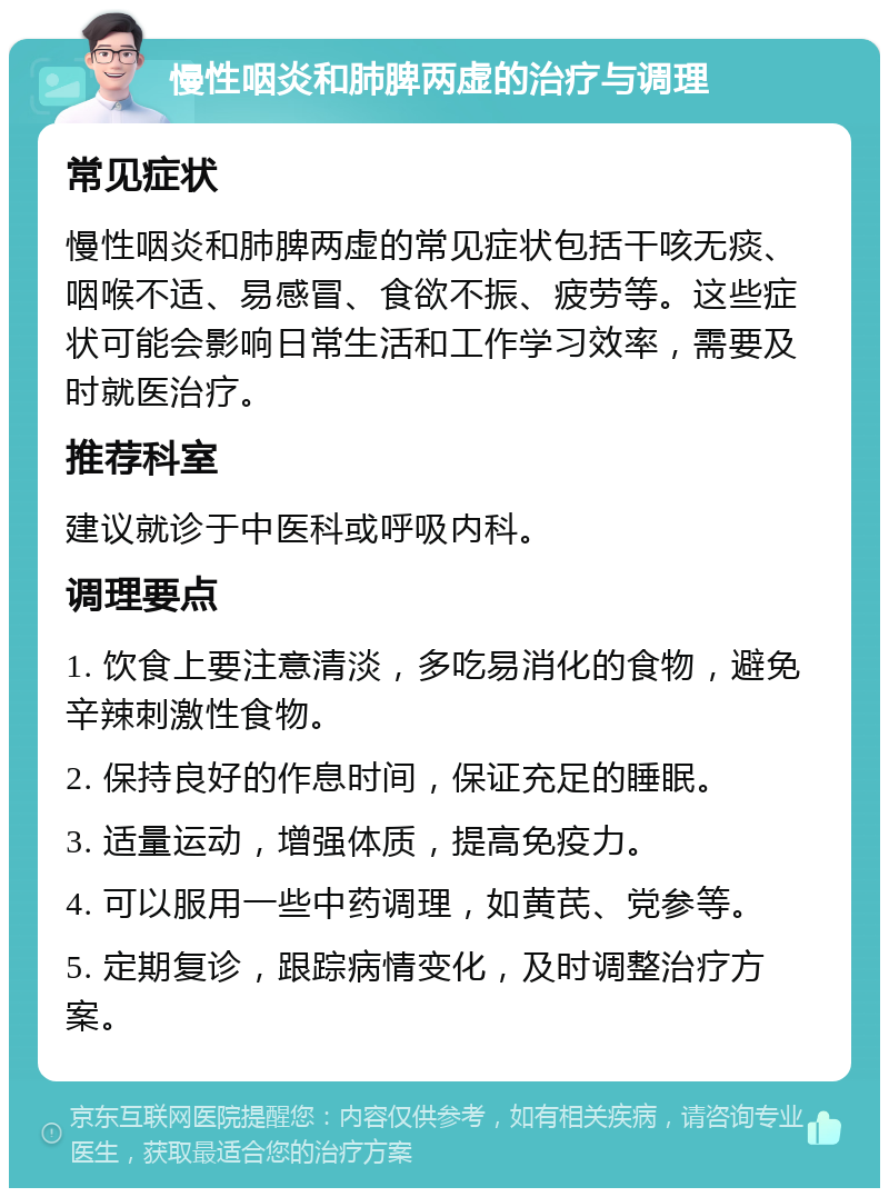 慢性咽炎和肺脾两虚的治疗与调理 常见症状 慢性咽炎和肺脾两虚的常见症状包括干咳无痰、咽喉不适、易感冒、食欲不振、疲劳等。这些症状可能会影响日常生活和工作学习效率，需要及时就医治疗。 推荐科室 建议就诊于中医科或呼吸内科。 调理要点 1. 饮食上要注意清淡，多吃易消化的食物，避免辛辣刺激性食物。 2. 保持良好的作息时间，保证充足的睡眠。 3. 适量运动，增强体质，提高免疫力。 4. 可以服用一些中药调理，如黄芪、党参等。 5. 定期复诊，跟踪病情变化，及时调整治疗方案。