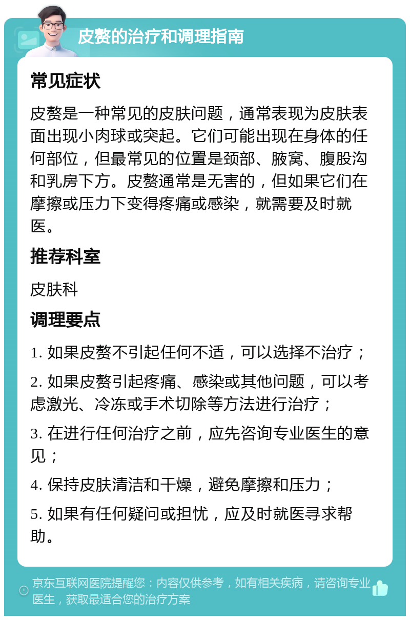 皮赘的治疗和调理指南 常见症状 皮赘是一种常见的皮肤问题，通常表现为皮肤表面出现小肉球或突起。它们可能出现在身体的任何部位，但最常见的位置是颈部、腋窝、腹股沟和乳房下方。皮赘通常是无害的，但如果它们在摩擦或压力下变得疼痛或感染，就需要及时就医。 推荐科室 皮肤科 调理要点 1. 如果皮赘不引起任何不适，可以选择不治疗； 2. 如果皮赘引起疼痛、感染或其他问题，可以考虑激光、冷冻或手术切除等方法进行治疗； 3. 在进行任何治疗之前，应先咨询专业医生的意见； 4. 保持皮肤清洁和干燥，避免摩擦和压力； 5. 如果有任何疑问或担忧，应及时就医寻求帮助。