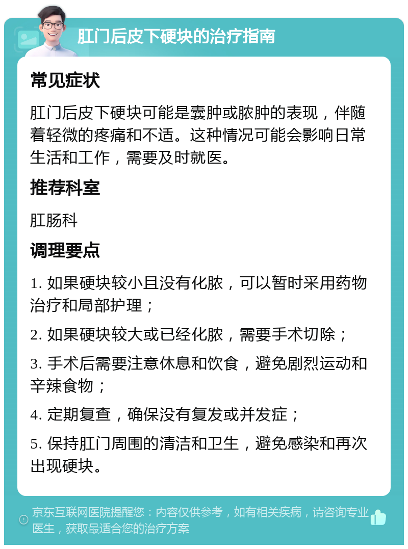 肛门后皮下硬块的治疗指南 常见症状 肛门后皮下硬块可能是囊肿或脓肿的表现，伴随着轻微的疼痛和不适。这种情况可能会影响日常生活和工作，需要及时就医。 推荐科室 肛肠科 调理要点 1. 如果硬块较小且没有化脓，可以暂时采用药物治疗和局部护理； 2. 如果硬块较大或已经化脓，需要手术切除； 3. 手术后需要注意休息和饮食，避免剧烈运动和辛辣食物； 4. 定期复查，确保没有复发或并发症； 5. 保持肛门周围的清洁和卫生，避免感染和再次出现硬块。