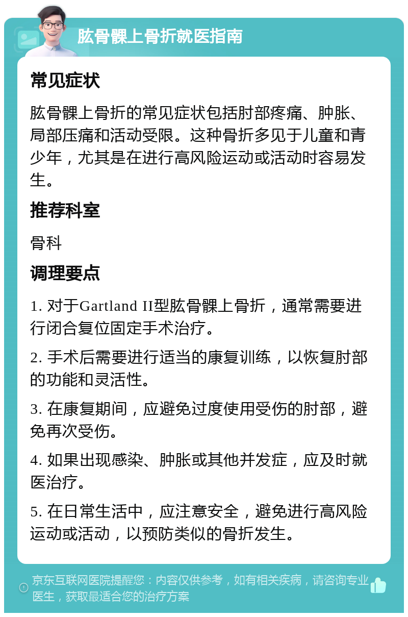 肱骨髁上骨折就医指南 常见症状 肱骨髁上骨折的常见症状包括肘部疼痛、肿胀、局部压痛和活动受限。这种骨折多见于儿童和青少年，尤其是在进行高风险运动或活动时容易发生。 推荐科室 骨科 调理要点 1. 对于Gartland II型肱骨髁上骨折，通常需要进行闭合复位固定手术治疗。 2. 手术后需要进行适当的康复训练，以恢复肘部的功能和灵活性。 3. 在康复期间，应避免过度使用受伤的肘部，避免再次受伤。 4. 如果出现感染、肿胀或其他并发症，应及时就医治疗。 5. 在日常生活中，应注意安全，避免进行高风险运动或活动，以预防类似的骨折发生。