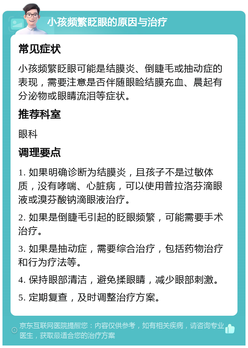 小孩频繁眨眼的原因与治疗 常见症状 小孩频繁眨眼可能是结膜炎、倒睫毛或抽动症的表现，需要注意是否伴随眼睑结膜充血、晨起有分泌物或眼睛流泪等症状。 推荐科室 眼科 调理要点 1. 如果明确诊断为结膜炎，且孩子不是过敏体质，没有哮喘、心脏病，可以使用普拉洛芬滴眼液或溴芬酸钠滴眼液治疗。 2. 如果是倒睫毛引起的眨眼频繁，可能需要手术治疗。 3. 如果是抽动症，需要综合治疗，包括药物治疗和行为疗法等。 4. 保持眼部清洁，避免揉眼睛，减少眼部刺激。 5. 定期复查，及时调整治疗方案。