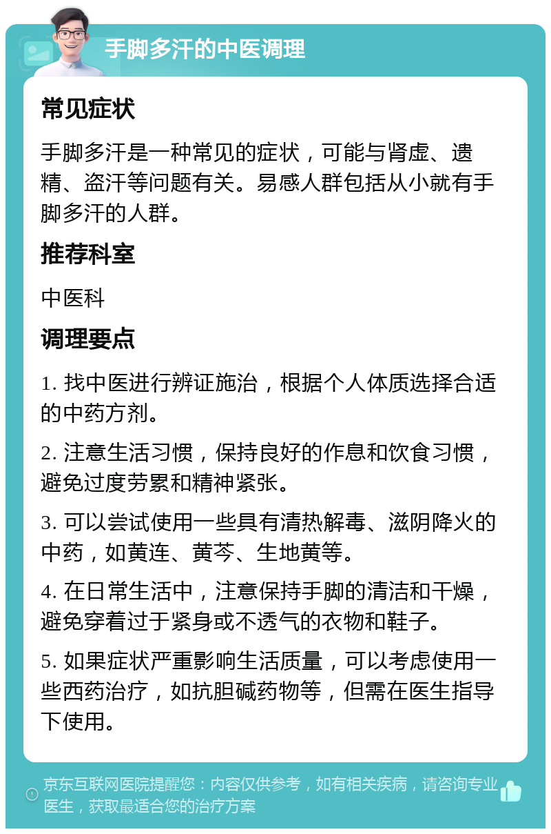 手脚多汗的中医调理 常见症状 手脚多汗是一种常见的症状，可能与肾虚、遗精、盗汗等问题有关。易感人群包括从小就有手脚多汗的人群。 推荐科室 中医科 调理要点 1. 找中医进行辨证施治，根据个人体质选择合适的中药方剂。 2. 注意生活习惯，保持良好的作息和饮食习惯，避免过度劳累和精神紧张。 3. 可以尝试使用一些具有清热解毒、滋阴降火的中药，如黄连、黄芩、生地黄等。 4. 在日常生活中，注意保持手脚的清洁和干燥，避免穿着过于紧身或不透气的衣物和鞋子。 5. 如果症状严重影响生活质量，可以考虑使用一些西药治疗，如抗胆碱药物等，但需在医生指导下使用。