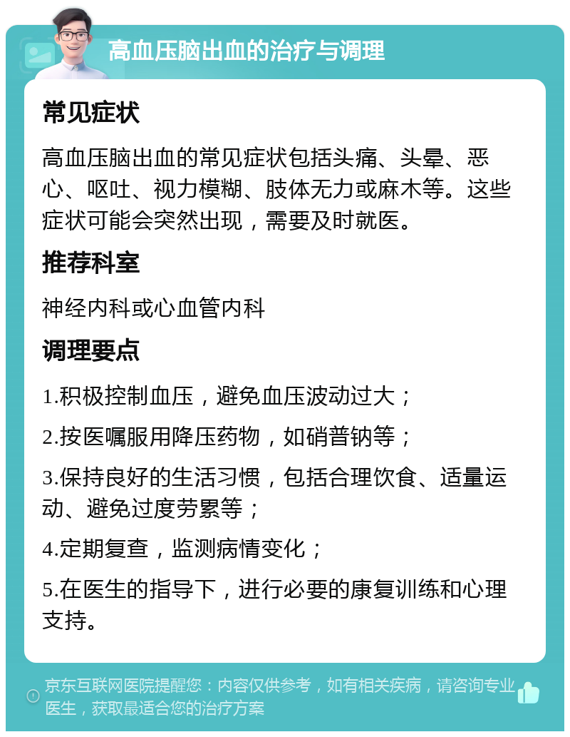 高血压脑出血的治疗与调理 常见症状 高血压脑出血的常见症状包括头痛、头晕、恶心、呕吐、视力模糊、肢体无力或麻木等。这些症状可能会突然出现，需要及时就医。 推荐科室 神经内科或心血管内科 调理要点 1.积极控制血压，避免血压波动过大； 2.按医嘱服用降压药物，如硝普钠等； 3.保持良好的生活习惯，包括合理饮食、适量运动、避免过度劳累等； 4.定期复查，监测病情变化； 5.在医生的指导下，进行必要的康复训练和心理支持。