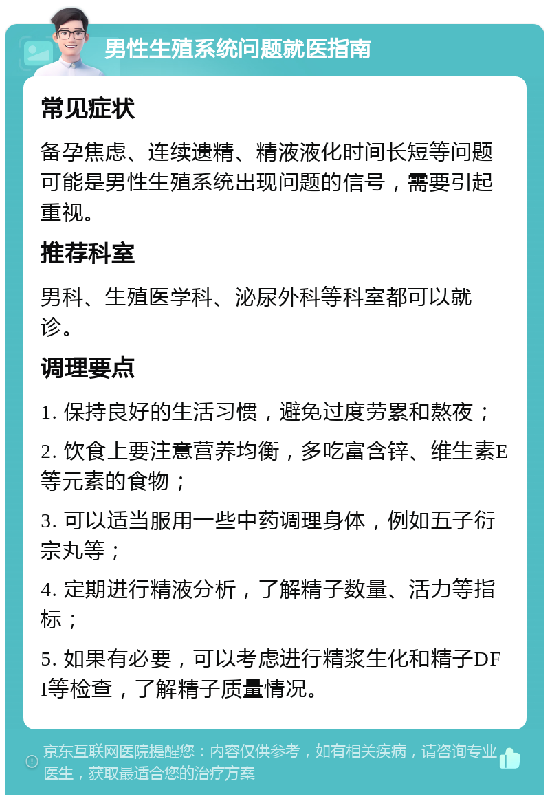 男性生殖系统问题就医指南 常见症状 备孕焦虑、连续遗精、精液液化时间长短等问题可能是男性生殖系统出现问题的信号，需要引起重视。 推荐科室 男科、生殖医学科、泌尿外科等科室都可以就诊。 调理要点 1. 保持良好的生活习惯，避免过度劳累和熬夜； 2. 饮食上要注意营养均衡，多吃富含锌、维生素E等元素的食物； 3. 可以适当服用一些中药调理身体，例如五子衍宗丸等； 4. 定期进行精液分析，了解精子数量、活力等指标； 5. 如果有必要，可以考虑进行精浆生化和精子DFI等检查，了解精子质量情况。