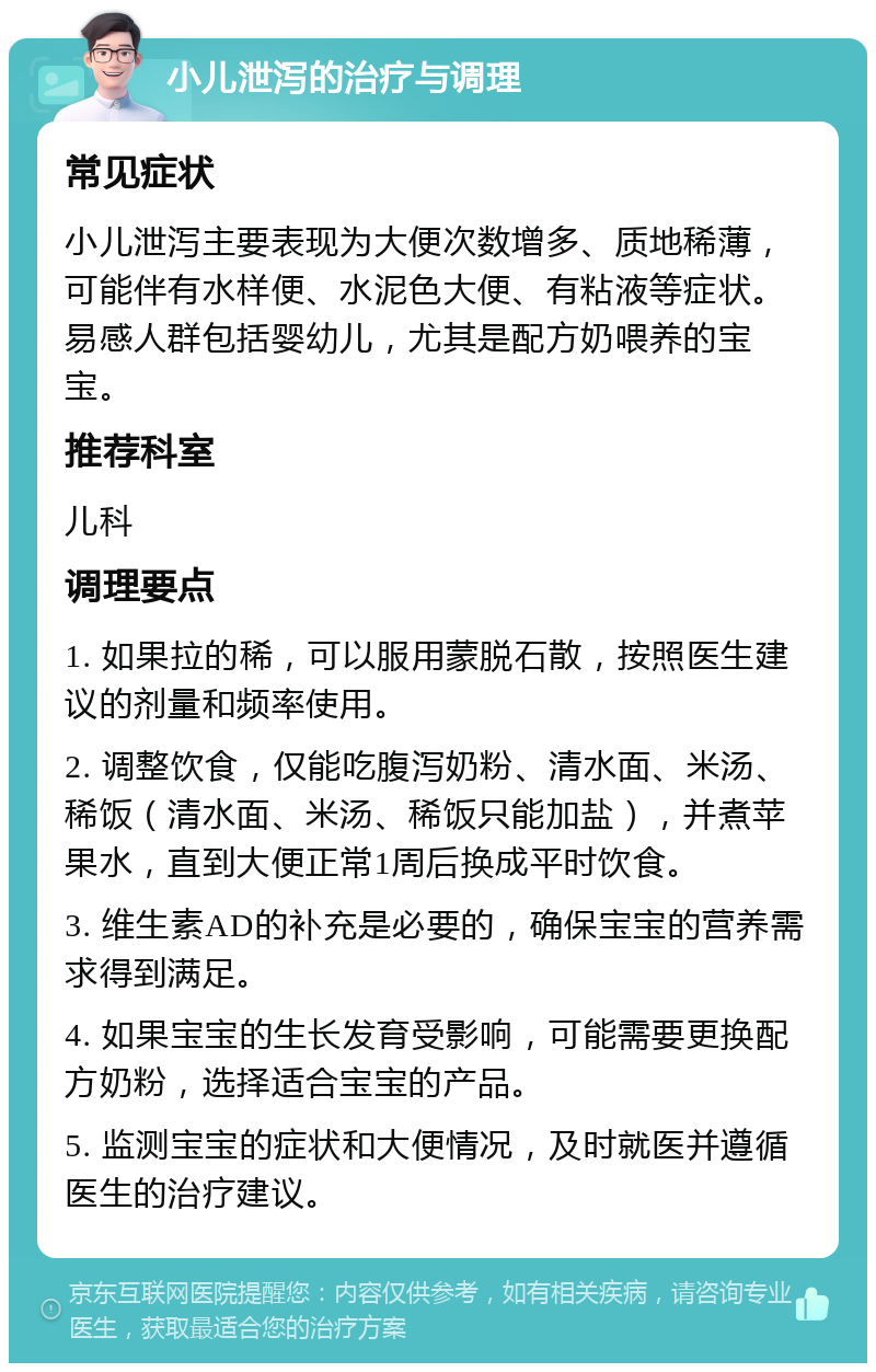 小儿泄泻的治疗与调理 常见症状 小儿泄泻主要表现为大便次数增多、质地稀薄，可能伴有水样便、水泥色大便、有粘液等症状。易感人群包括婴幼儿，尤其是配方奶喂养的宝宝。 推荐科室 儿科 调理要点 1. 如果拉的稀，可以服用蒙脱石散，按照医生建议的剂量和频率使用。 2. 调整饮食，仅能吃腹泻奶粉、清水面、米汤、稀饭（清水面、米汤、稀饭只能加盐），并煮苹果水，直到大便正常1周后换成平时饮食。 3. 维生素AD的补充是必要的，确保宝宝的营养需求得到满足。 4. 如果宝宝的生长发育受影响，可能需要更换配方奶粉，选择适合宝宝的产品。 5. 监测宝宝的症状和大便情况，及时就医并遵循医生的治疗建议。