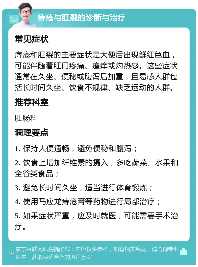 痔疮与肛裂的诊断与治疗 常见症状 痔疮和肛裂的主要症状是大便后出现鲜红色血，可能伴随着肛门疼痛、瘙痒或灼热感。这些症状通常在久坐、便秘或腹泻后加重，且易感人群包括长时间久坐、饮食不规律、缺乏运动的人群。 推荐科室 肛肠科 调理要点 1. 保持大便通畅，避免便秘和腹泻； 2. 饮食上增加纤维素的摄入，多吃蔬菜、水果和全谷类食品； 3. 避免长时间久坐，适当进行体育锻炼； 4. 使用马应龙痔疮膏等药物进行局部治疗； 5. 如果症状严重，应及时就医，可能需要手术治疗。