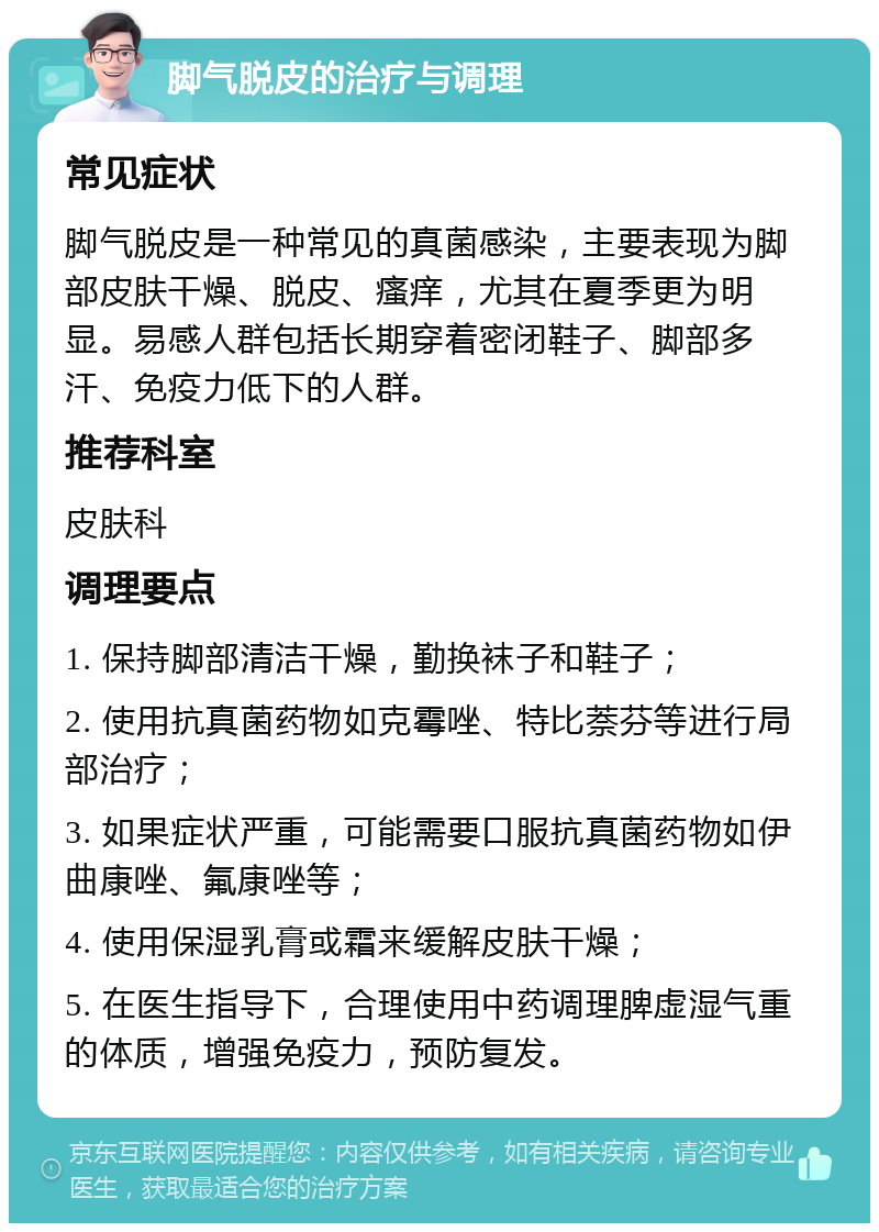 脚气脱皮的治疗与调理 常见症状 脚气脱皮是一种常见的真菌感染，主要表现为脚部皮肤干燥、脱皮、瘙痒，尤其在夏季更为明显。易感人群包括长期穿着密闭鞋子、脚部多汗、免疫力低下的人群。 推荐科室 皮肤科 调理要点 1. 保持脚部清洁干燥，勤换袜子和鞋子； 2. 使用抗真菌药物如克霉唑、特比萘芬等进行局部治疗； 3. 如果症状严重，可能需要口服抗真菌药物如伊曲康唑、氟康唑等； 4. 使用保湿乳膏或霜来缓解皮肤干燥； 5. 在医生指导下，合理使用中药调理脾虚湿气重的体质，增强免疫力，预防复发。